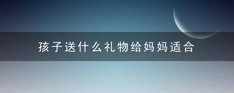 孩子送什么礼物给妈妈适合 孩子给妈妈送什么礼物